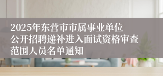 2025年东营市市属事业单位公开招聘递补进入面试资格审查范围人员名单通知