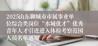 2025山东聊城市市属事业单位综合类岗位“水城优才”优秀青年人才引进进入体检考察范围人员名单通知