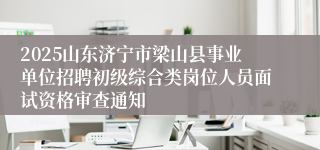 2025山东济宁市梁山县事业单位招聘初级综合类岗位人员面试资格审查通知