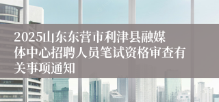 2025山东东营市利津县融媒体中心招聘人员笔试资格审查有关事项通知