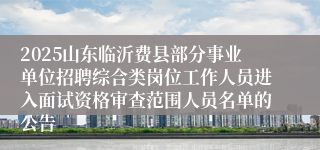 2025山东临沂费县部分事业单位招聘综合类岗位工作人员进入面试资格审查范围人员名单的公告