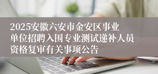 2025安徽六安市金安区事业单位招聘入围专业测试递补人员资格复审有关事项公告
