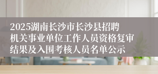 2025湖南长沙市长沙县招聘机关事业单位工作人员资格复审结果及入围考核人员名单公示