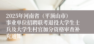 2025年河南省（平顶山市）事业单位招聘联考退役大学生士兵及大学生村官加分资格审查补充通知
