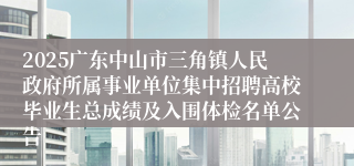 2025广东中山市三角镇人民政府所属事业单位集中招聘高校毕业生总成绩及入围体检名单公告