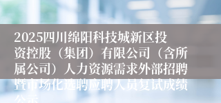 2025四川绵阳科技城新区投资控股（集团）有限公司（含所属公司）人力资源需求外部招聘暨市场化选聘应聘人员复试成绩公示