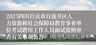 2025四川自贡市自流井区人力资源和社会保障局教育事业单位考试聘用工作人员面试资格审查有关事项公告
