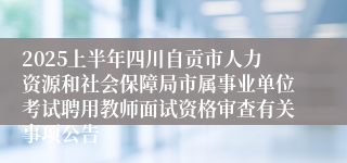 2025上半年四川自贡市人力资源和社会保障局市属事业单位考试聘用教师面试资格审查有关事项公告
