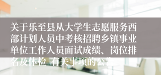 关于乐至县从大学生志愿服务西部计划人员中考核招聘乡镇事业单位工作人员面试成绩、岗位排名及体检  有关事项的公告