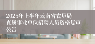 2025年上半年云南省农垦局直属事业单位招聘人员资格复审公告