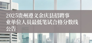 2025贵州遵义余庆县招聘事业单位人员最低笔试合格分数线公告