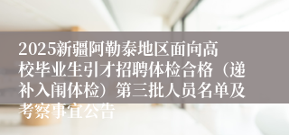 2025新疆阿勒泰地区面向高校毕业生引才招聘体检合格（递补入闱体检）第三批人员名单及考察事宜公告