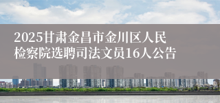 2025甘肃金昌市金川区人民检察院选聘司法文员16人公告