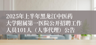 2025年上半年黑龙江中医药大学附属第一医院公开招聘工作人员101人（人事代理）公告