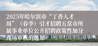 2025年哈尔滨市“丁香人才周”（春季）引才招聘五常市所属事业单位公开招聘政策性加分现场审核的通知