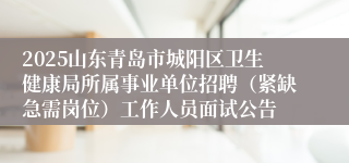 2025山东青岛市城阳区卫生健康局所属事业单位招聘（紧缺急需岗位）工作人员面试公告