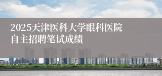 2025天津医科大学眼科医院自主招聘笔试成绩