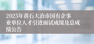 2025年黄石大冶市国有企事业单位人才引进面试成绩及总成绩公告