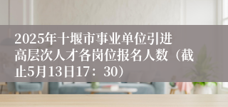 2025年十堰市事业单位引进高层次人才各岗位报名人数（截止5月13日17：30）