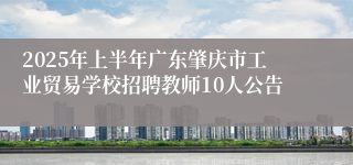 2025年上半年广东肇庆市工业贸易学校招聘教师10人公告