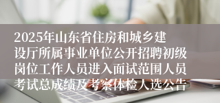 2025年山东省住房和城乡建设厅所属事业单位公开招聘初级岗位工作人员进入面试范围人员考试总成绩及考察体检人选公告
