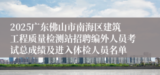 2025广东佛山市南海区建筑工程质量检测站招聘编外人员考试总成绩及进入体检人员名单