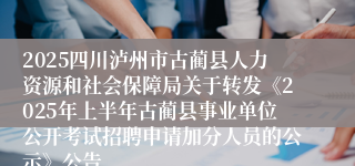 2025四川泸州市古蔺县人力资源和社会保障局关于转发《2025年上半年古蔺县事业单位公开考试招聘申请加分人员的公示》公告