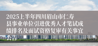 2025上半年四川眉山市仁寿县事业单位引进优秀人才笔试成绩排名及面试资格复审有关事宜公告