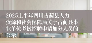 2025上半年四川古蔺县人力资源和社会保障局关于古蔺县事业单位考试招聘申请加分人员的公示