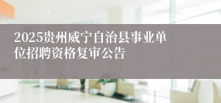 2025贵州威宁自治县事业单位招聘资格复审公告