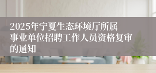 2025年宁夏生态环境厅所属事业单位招聘工作人员资格复审的通知