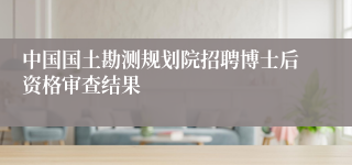 中国国土勘测规划院招聘博士后资格审查结果