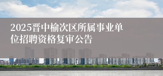 2025晋中榆次区所属事业单位招聘资格复审公告