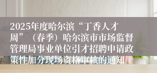 2025年度哈尔滨“丁香人才周”（春季）哈尔滨市市场监督管理局事业单位引才招聘申请政策性加分现场资格审核的通知