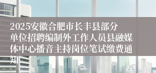2025安徽合肥市长丰县部分单位招聘编制外工作人员县融媒体中心播音主持岗位笔试缴费通知