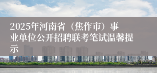 2025年河南省（焦作市）事业单位公开招聘联考笔试温馨提示