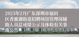 2025年2月广东深圳市福田区香蜜湖街道招聘场馆管理岗辅助人员总成绩公示及体检有关事项公告