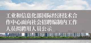 工业和信息化部国际经济技术合作中心面向社会招聘编制内工作人员拟聘用人员公示
