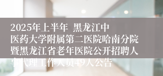 2025年上半年  黑龙江中医药大学附属第二医院哈南分院暨黑龙江省老年医院公开招聘人事代理工作人员49人公告