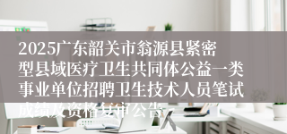 2025广东韶关市翁源县紧密型县域医疗卫生共同体公益一类事业单位招聘卫生技术人员笔试成绩及资格复审公告