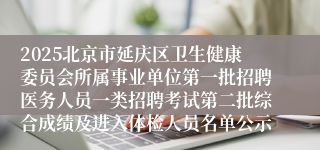 2025北京市延庆区卫生健康委员会所属事业单位第一批招聘医务人员一类招聘考试第二批综合成绩及进入体检人员名单公示