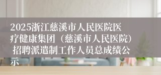 2025浙江慈溪市人民医院医疗健康集团（慈溪市人民医院） 招聘派遣制工作人员总成绩公示