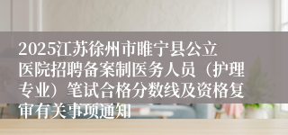 2025江苏徐州市睢宁县公立医院招聘备案制医务人员（护理专业）笔试合格分数线及资格复审有关事项通知