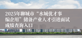 2025年聊城市“水城优才事编企用”储备产业人才引进面试成绩查询入口
