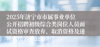 2025年济宁市市属事业单位公开招聘初级综合类岗位人员面试资格审查放弃、取消资格及递补人员名单公示