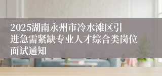 2025湖南永州市冷水滩区引进急需紧缺专业人才综合类岗位面试通知