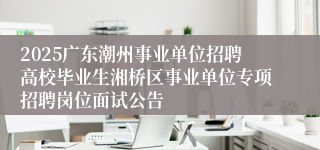 2025广东潮州事业单位招聘高校毕业生湘桥区事业单位专项招聘岗位面试公告