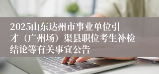 2025山东达州市事业单位引才（广州场）渠县职位考生补检结论等有关事宜公告