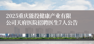 2025重庆能投健康产业有限公司天府医院招聘医生7人公告