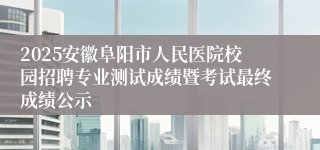2025安徽阜阳市人民医院校园招聘专业测试成绩暨考试最终成绩公示